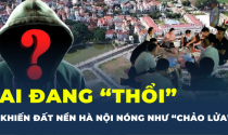 Ai đang “thổi” khiến đất nền Hà Nội nóng như “chảo lửa"?